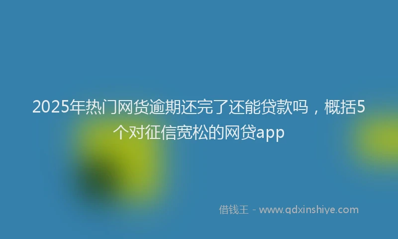2025年热门网货逾期还完了还能贷款吗，概括5个对征信宽松的网贷app