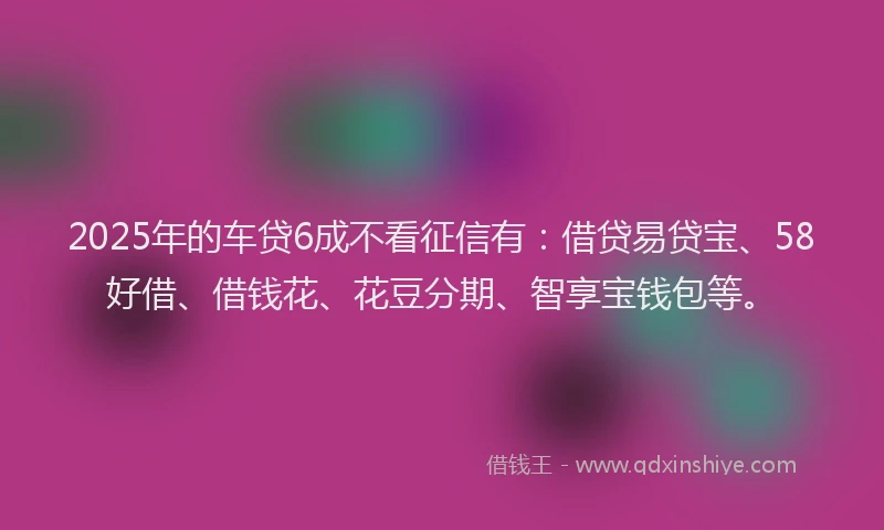 2025年的车贷6成不看征信有：借贷易贷宝、58好借、借钱花、花豆分期、智享宝钱包等。
