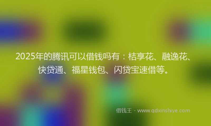 2025年的腾讯可以借钱吗有：桔享花、融逸花、快贷通、福星钱包、闪贷宝速借等。