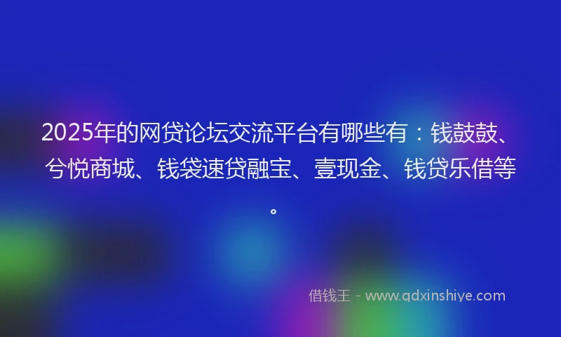 2025年的网贷论坛交流平台有哪些有：钱鼓鼓、兮悦商城、钱袋速贷融宝、壹现金、钱贷乐借等。