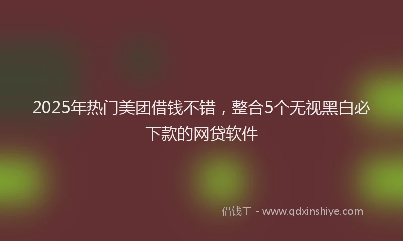2025年热门美团借钱不错，整合5个无视黑白必下款的网贷软件