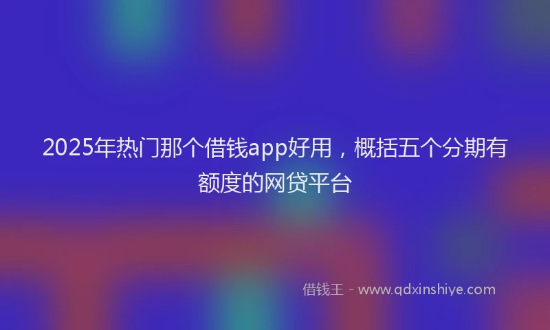 2025年热门那个借钱app好用，概括五个分期有额度的网贷平台