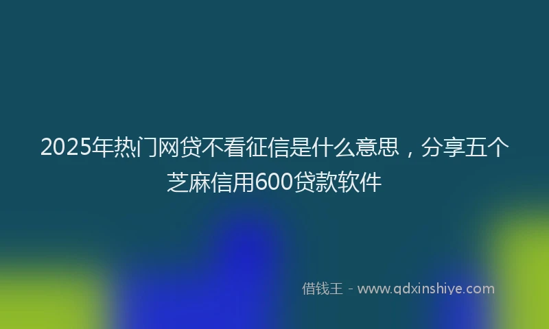 2025年热门网贷不看征信是什么意思，分享五个芝麻信用600贷款软件