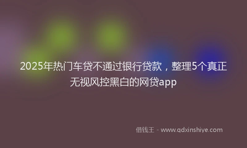 2025年热门车贷不通过银行贷款，整理5个真正无视风控黑白的网贷app