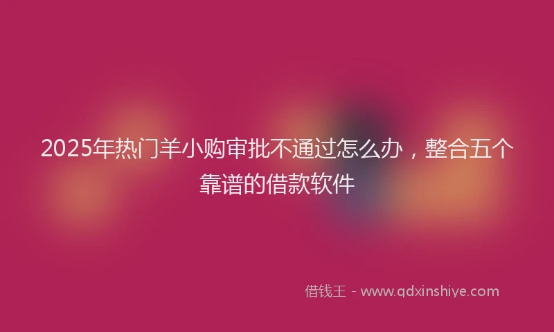 2025年热门羊小购审批不通过怎么办，整合五个靠谱的借款软件