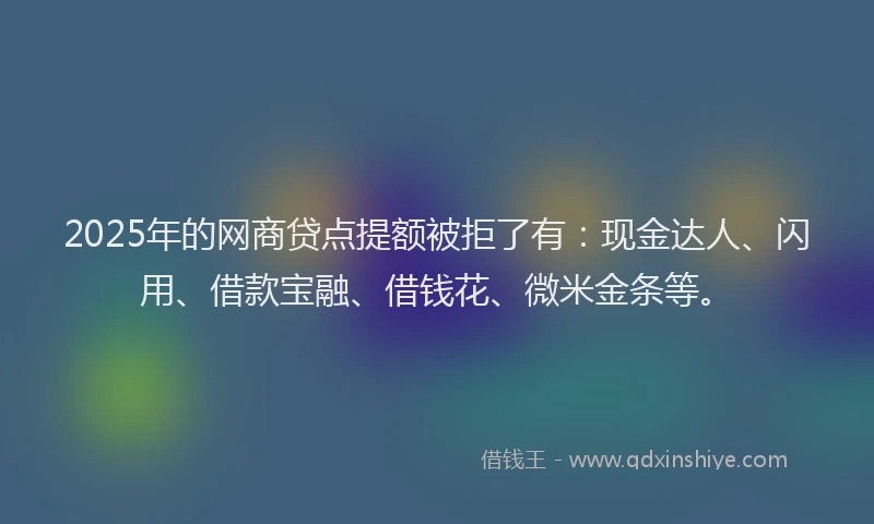 2025年的网商贷点提额被拒了有：现金达人、闪用、借款宝融、借钱花、微米金条等。