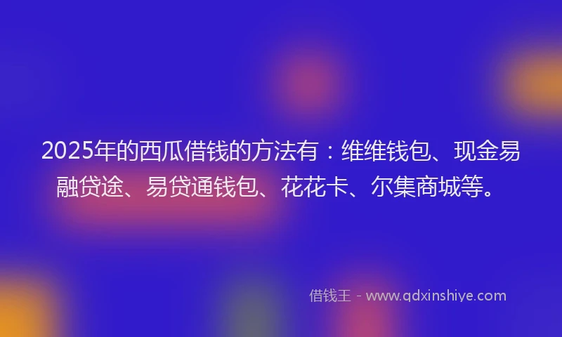 2025年的西瓜借钱的方法有：维维钱包、现金易融贷途、易贷通钱包、花花卡、尔集商城等。