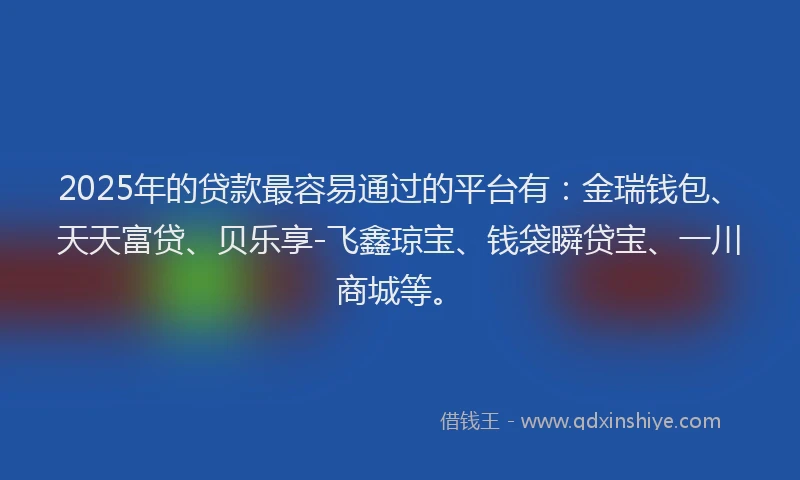 2025年的贷款最容易通过的平台有：金瑞钱包、天天富贷、贝乐享-飞鑫琼宝、钱袋瞬贷宝、一川商城等。
