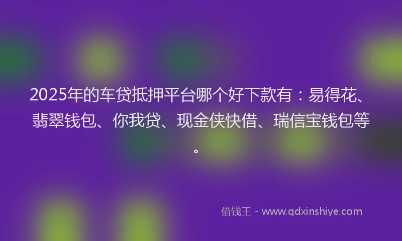2025年的车贷抵押平台哪个好下款有：易得花、翡翠钱包、你我贷、现金侠快借、瑞信宝钱包等。
