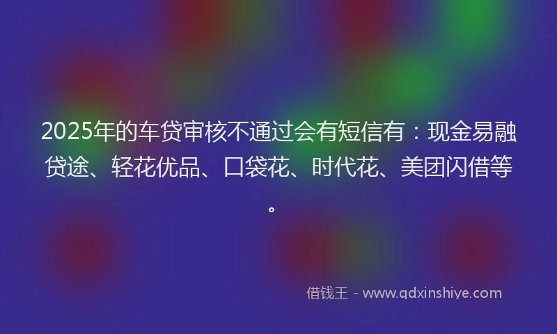 2025年的车贷审核不通过会有短信有：现金易融贷途、轻花优品、口袋花、时代花、美团闪借等。