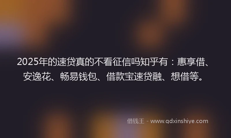2025年的速贷真的不看征信吗知乎有：惠享借、安逸花、畅易钱包、借款宝速贷融、想借等。