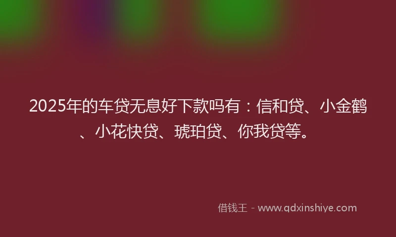 2025年的车贷无息好下款吗有：信和贷、小金鹤、小花快贷、琥珀贷、你我贷等。