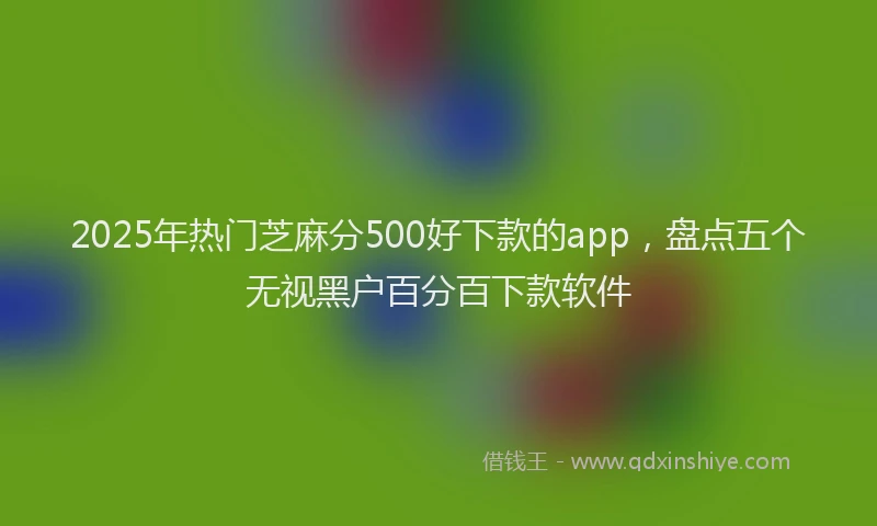 2025年热门芝麻分500好下款的app，盘点五个无视黑户百分百下款软件