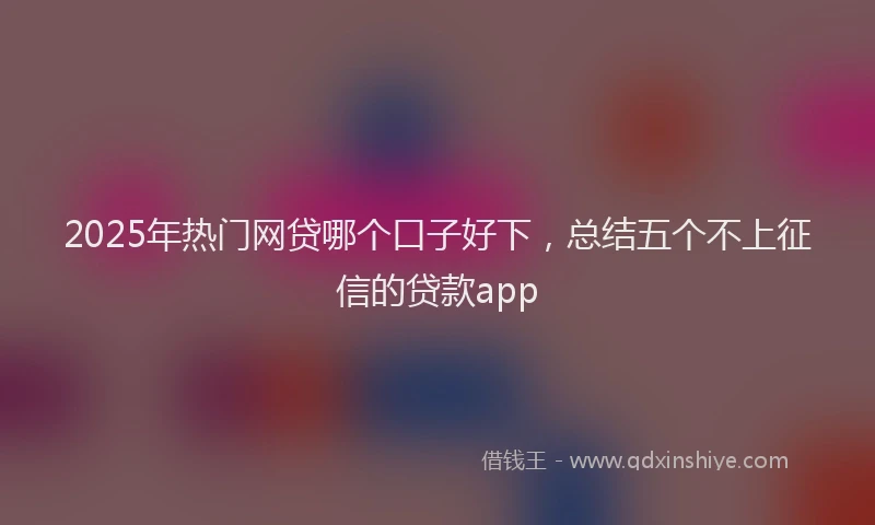 2025年热门网贷哪个口子好下，总结五个不上征信的贷款app