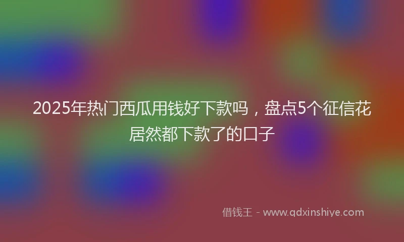 2025年热门西瓜用钱好下款吗，盘点5个征信花居然都下款了的口子