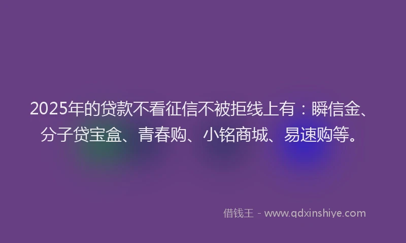 2025年的贷款不看征信不被拒线上有：瞬信金、分子贷宝盒、青春购、小铭商城、易速购等。