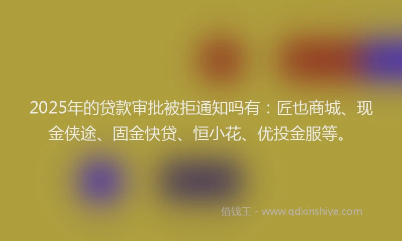 2025年的贷款审批被拒通知吗有：匠也商城、现金侠途、固金快贷、恒小花、优投金服等。
