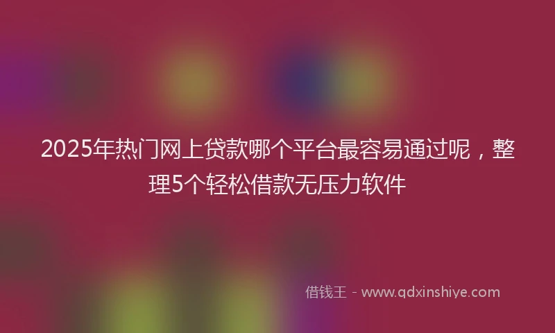 2025年热门网上贷款哪个平台最容易通过呢，整理5个轻松借款无压力软件
