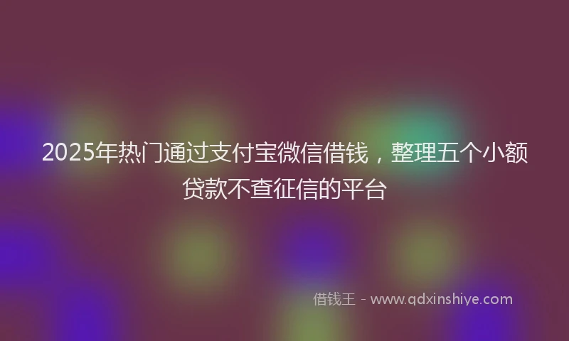 2025年热门通过支付宝微信借钱，整理五个小额贷款不查征信的平台