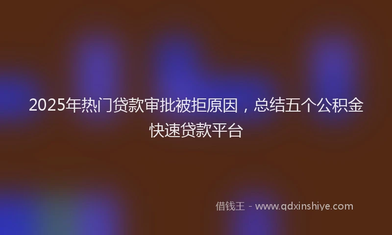 2025年热门贷款审批被拒原因，总结五个公积金快速贷款平台