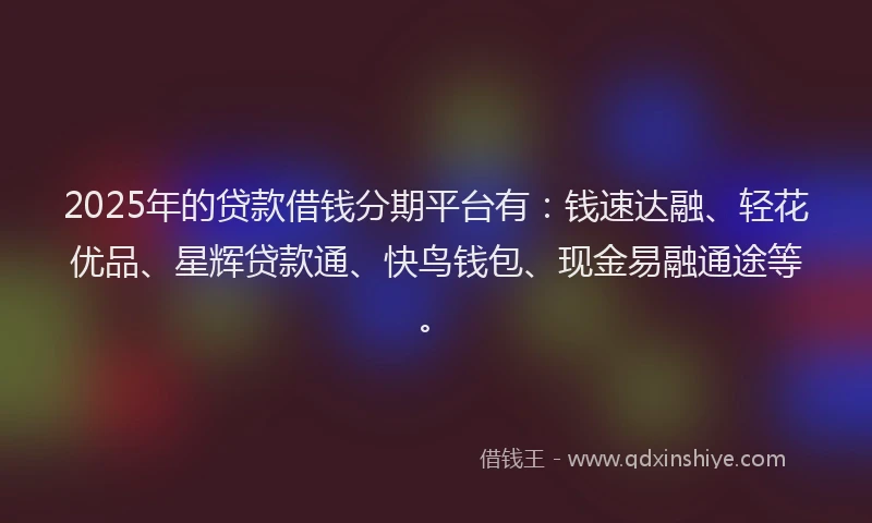 2025年的贷款借钱分期平台有：钱速达融、轻花优品、星辉贷款通、快鸟钱包、现金易融通途等。