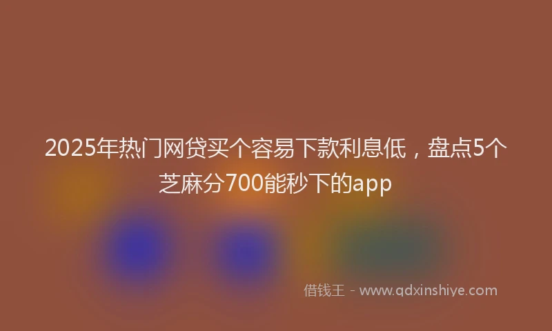 2025年热门网贷买个容易下款利息低，盘点5个芝麻分700能秒下的app
