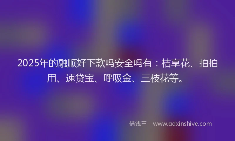 2025年的融顺好下款吗安全吗有：桔享花、拍拍用、速贷宝、呼吸金、三枝花等。