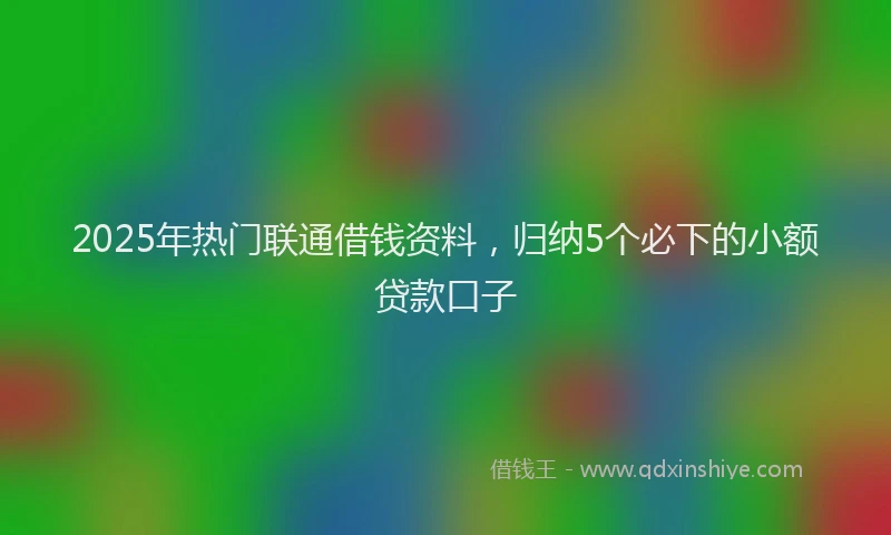 2025年热门联通借钱资料，归纳5个必下的小额贷款口子