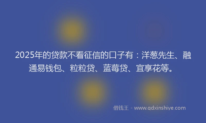 2025年的贷款不看征信的口子有：洋葱先生、融通易钱包、粒粒贷、蓝莓贷、宜享花等。