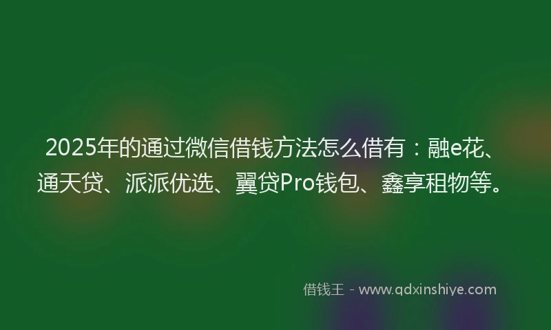 2025年的通过微信借钱方法怎么借有：融e花、通天贷、派派优选、翼贷Pro钱包、鑫享租物等。