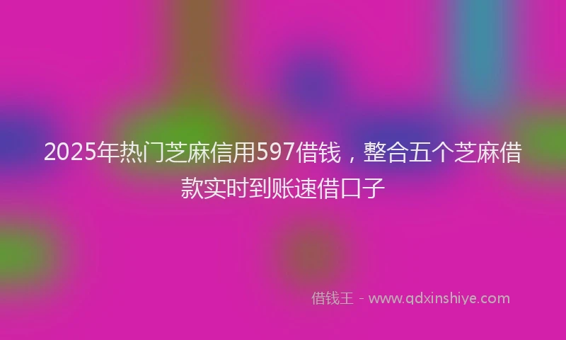 2025年热门芝麻信用597借钱，整合五个芝麻借款实时到账速借口子
