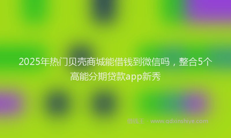 2025年热门贝壳商城能借钱到微信吗，整合5个高能分期贷款app新秀