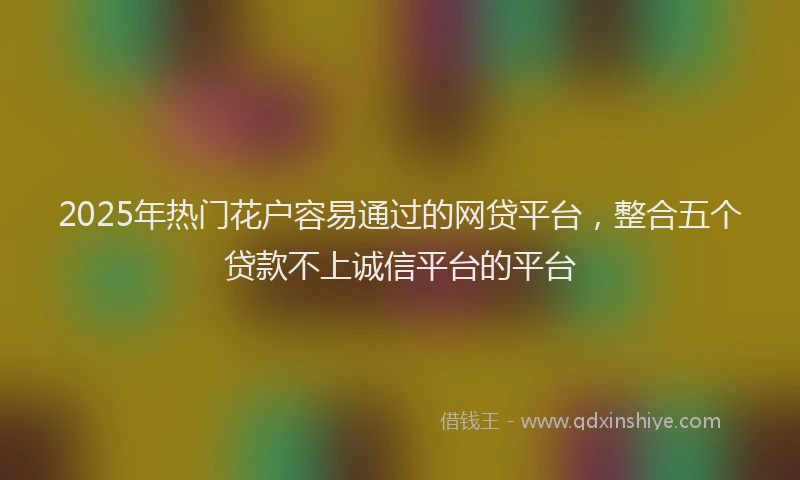 2025年热门花户容易通过的网贷平台，整合五个贷款不上诚信平台的平台