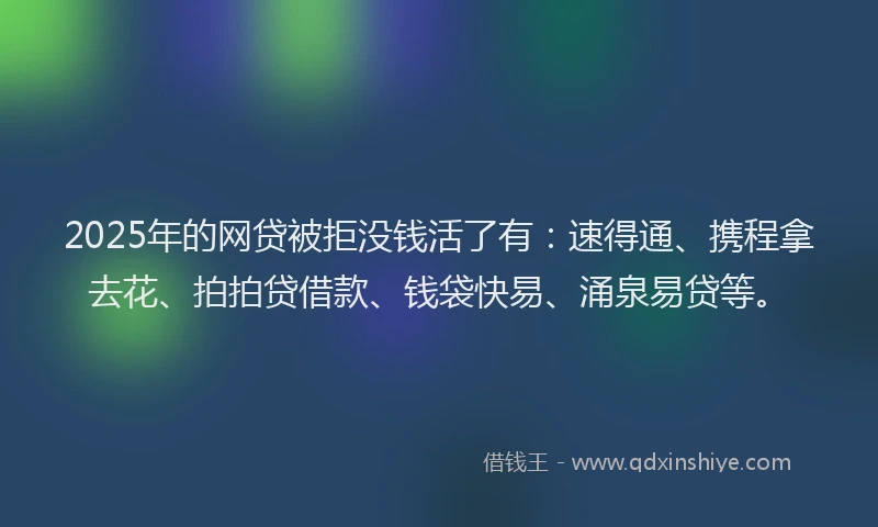 2025年的网贷被拒没钱活了有：速得通、携程拿去花、拍拍贷借款、钱袋快易、涌泉易贷等。