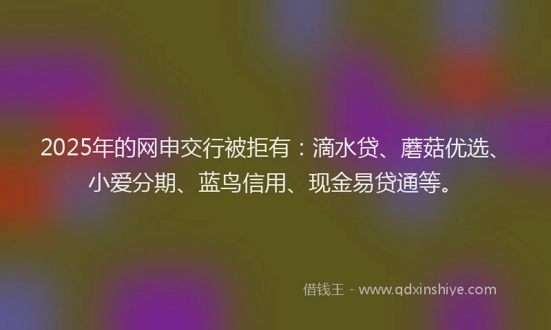 2025年的网申交行被拒有：滴水贷、蘑菇优选、小爱分期、蓝鸟信用、现金易贷通等。