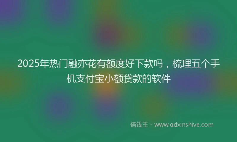 2025年热门融亦花有额度好下款吗，梳理五个手机支付宝小额贷款的软件