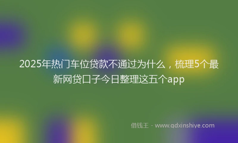 2025年热门车位贷款不通过为什么，梳理5个最新网贷口子今日整理这五个app