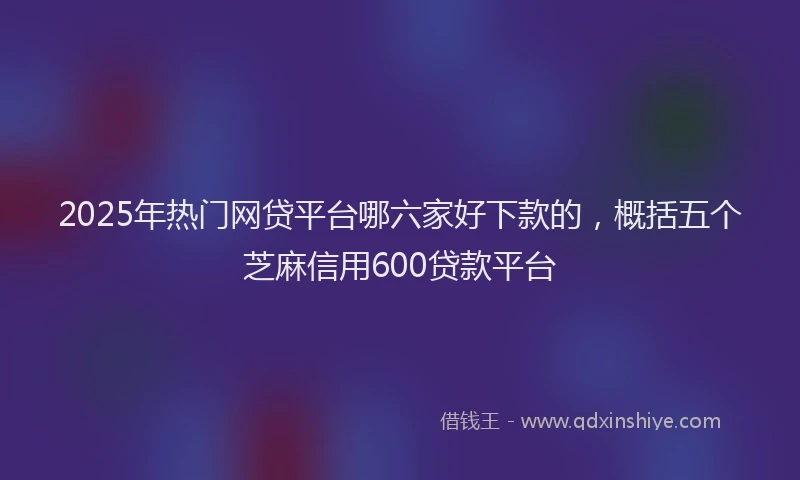 2025年热门网贷平台哪六家好下款的，概括五个芝麻信用600贷款平台