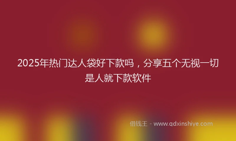 2025年热门达人袋好下款吗，分享五个无视一切是人就下款软件