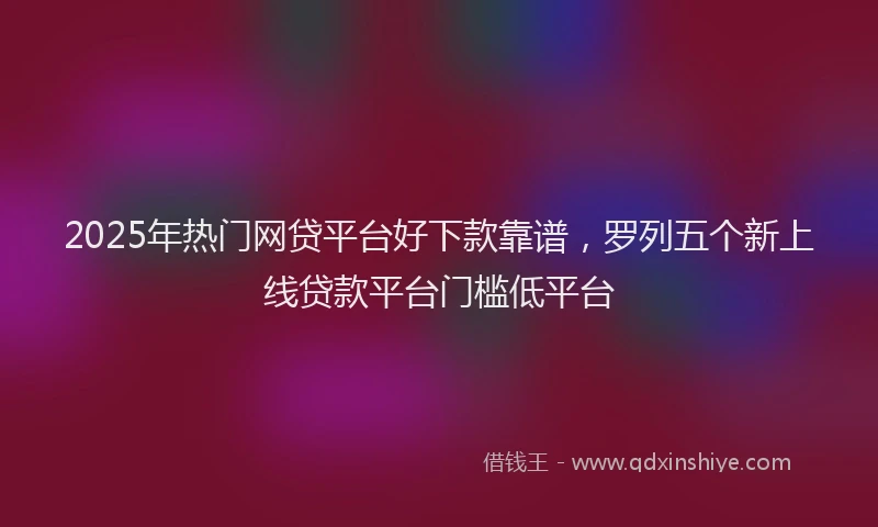 2025年热门网贷平台好下款靠谱，罗列五个新上线贷款平台门槛低平台