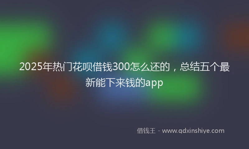 2025年热门花呗借钱300怎么还的，总结五个最新能下来钱的app