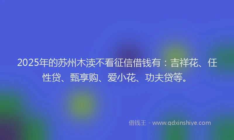 2025年的苏州木渎不看征信借钱有：吉祥花、任性贷、甄享购、爱小花、功夫贷等。