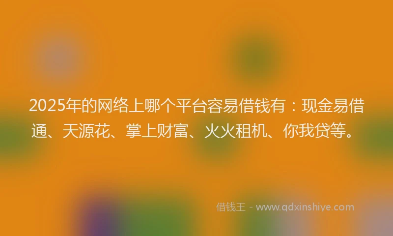2025年的网络上哪个平台容易借钱有：现金易借通、天源花、掌上财富、火火租机、你我贷等。