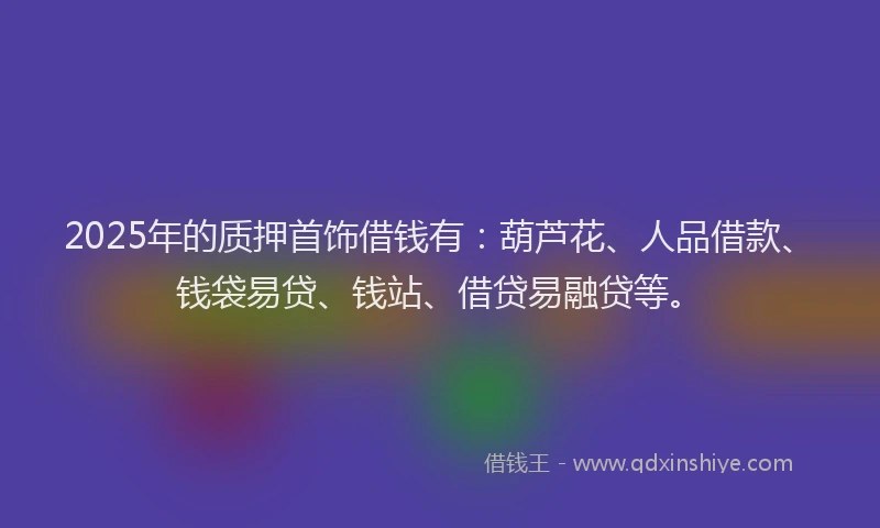 2025年的质押首饰借钱有：葫芦花、人品借款、钱袋易贷、钱站、借贷易融贷等。
