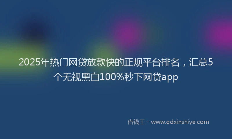 2025年热门网贷放款快的正规平台排名，汇总5个无视黑白100%秒下网贷app