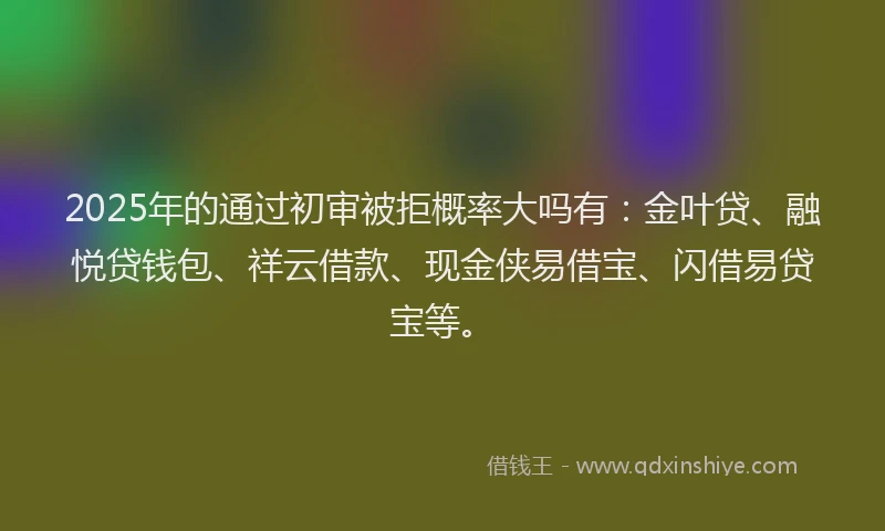 2025年的通过初审被拒概率大吗有：金叶贷、融悦贷钱包、祥云借款、现金侠易借宝、闪借易贷宝等。