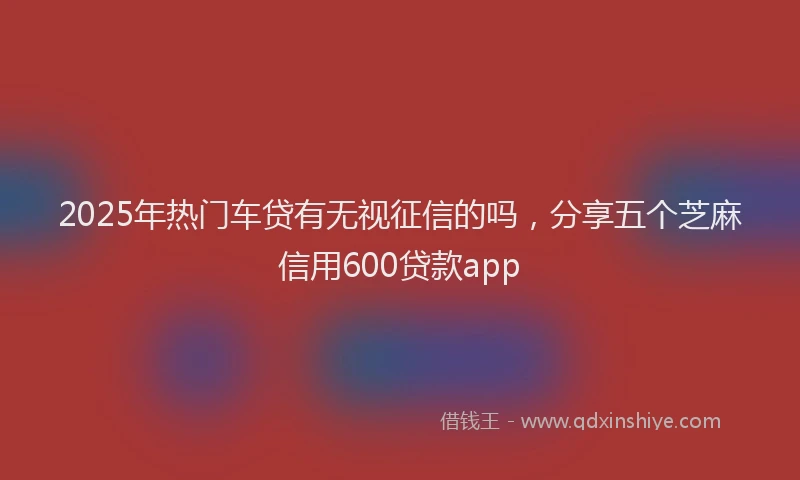 2025年热门车贷有无视征信的吗，分享五个芝麻信用600贷款app