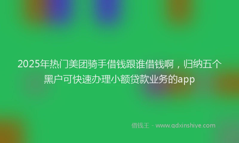 2025年热门美团骑手借钱跟谁借钱啊，归纳五个黑户可快速办理小额贷款业务的app