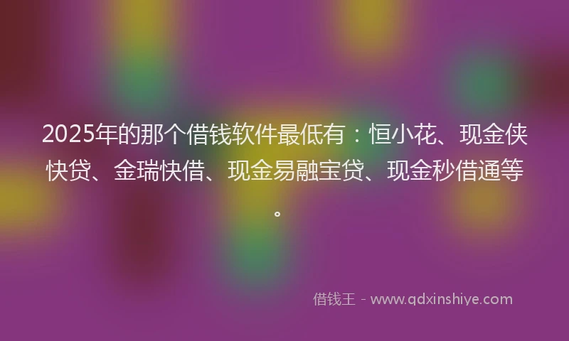 2025年的那个借钱软件最低有：恒小花、现金侠快贷、金瑞快借、现金易融宝贷、现金秒借通等。