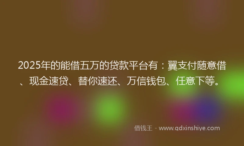 2025年的能借五万的贷款平台有：翼支付随意借、现金速贷、替你速还、万信钱包、任意下等。